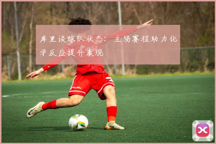 库里谈球队状态：主场赛程助力化学反应提升表现