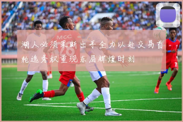湖人必须果断出手全力以赴交易首轮选秀权重现东眉辉煌时刻