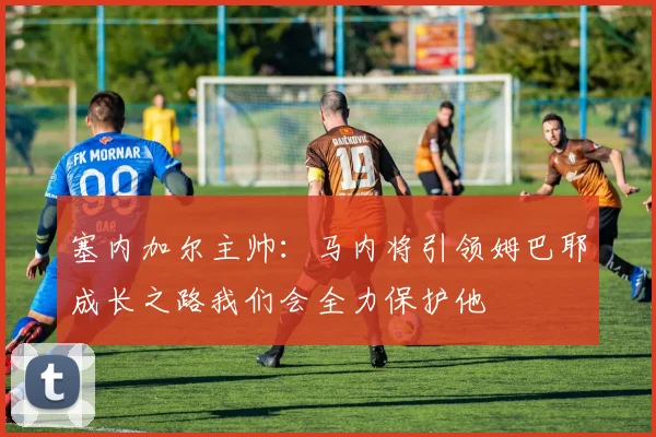 塞内加尔主帅：马内将引领姆巴耶成长之路我们会全力保护他