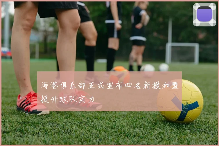 海港俱乐部正式宣布四名新援加盟提升球队实力
