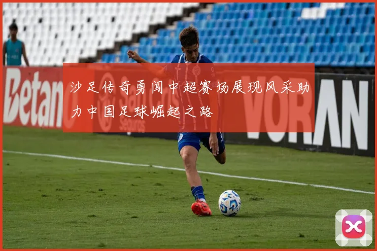 沙足传奇勇闯中超赛场展现风采助力中国足球崛起之路