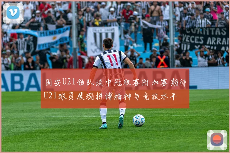 国安U21领队谈中冠联赛附加赛期待U21球员展现拼搏精神与竞技水平