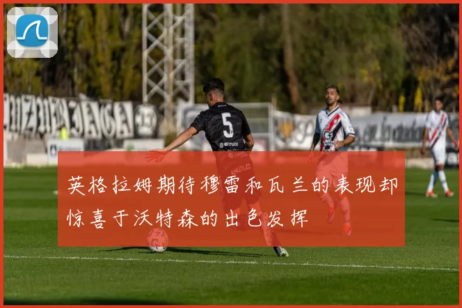 英格拉姆期待穆雷和瓦兰的表现却惊喜于沃特森的出色发挥