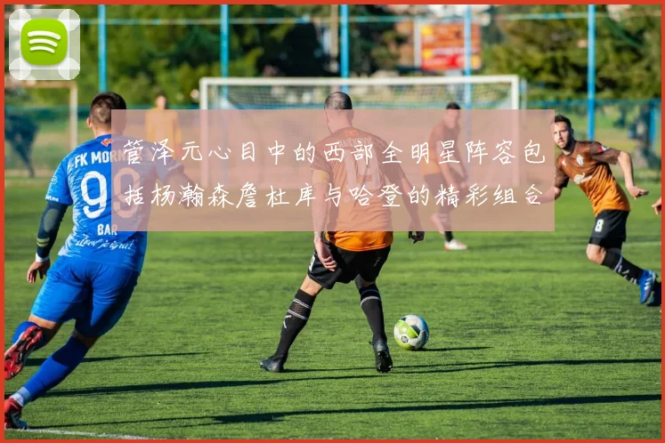 管泽元心目中的西部全明星阵容包括杨瀚森詹杜库与哈登的精彩组合