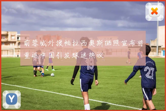 前蓉城外援帕拉西奥斯晒照宣布将重返中国引发球迷热议