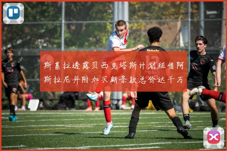 斯基拉透露贝西克塔斯计划租借阿斯拉尼并附加买断条款总价达千万级别