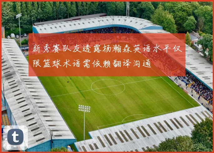 新秀赛队友透露杨瀚森英语水平仅限篮球术语需依赖翻译沟通