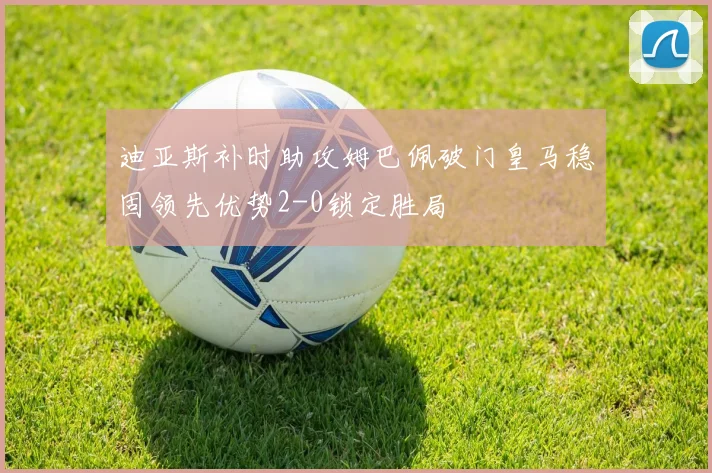迪亚斯补时助攻姆巴佩破门皇马稳固领先优势2-0锁定胜局