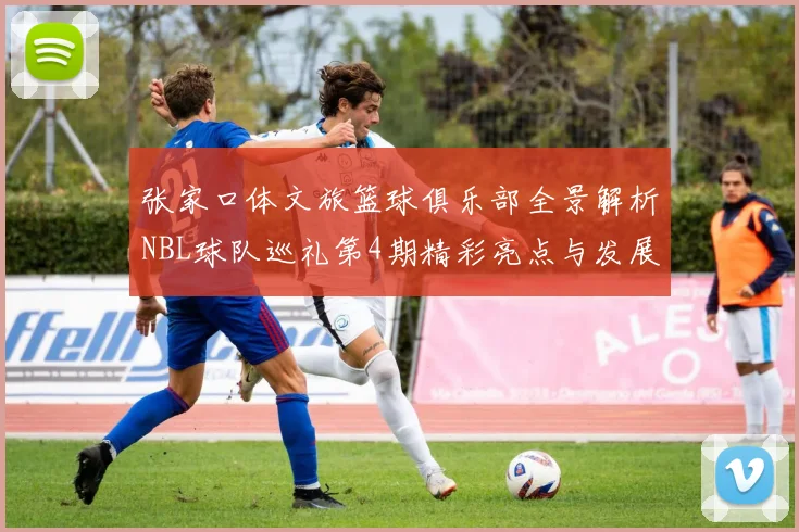 张家口体文旅篮球俱乐部全景解析NBL球队巡礼第4期精彩亮点与发展前景