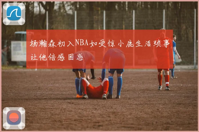 杨瀚森初入NBA如受惊小鹿生活琐事让他倍感困惑