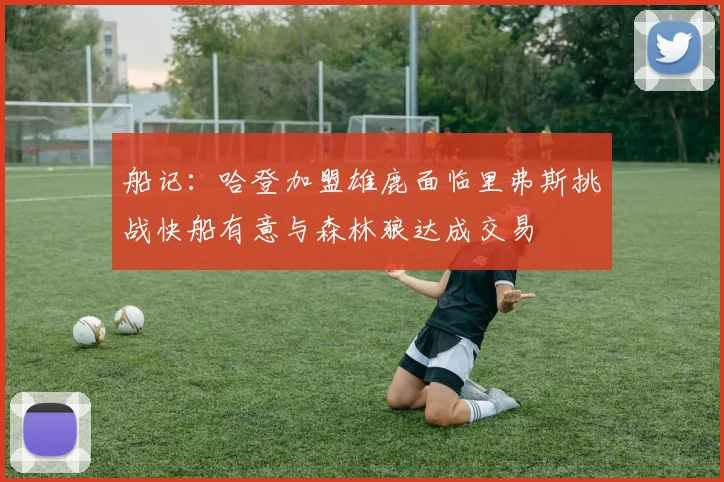 船记：哈登加盟雄鹿面临里弗斯挑战快船有意与森林狼达成交易