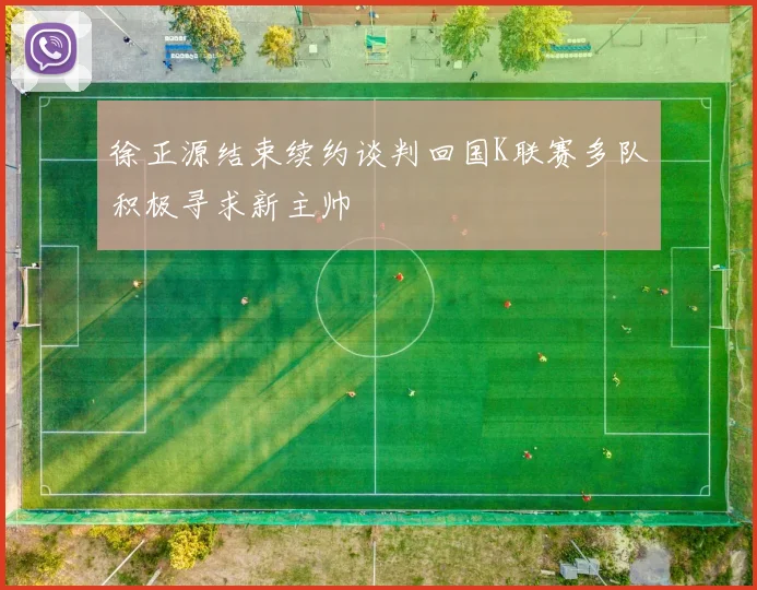 徐正源结束续约谈判回国K联赛多队积极寻求新主帅