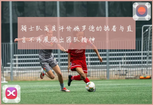 骑士队高度评价施罗德的执着与直言不讳展现出团队精神