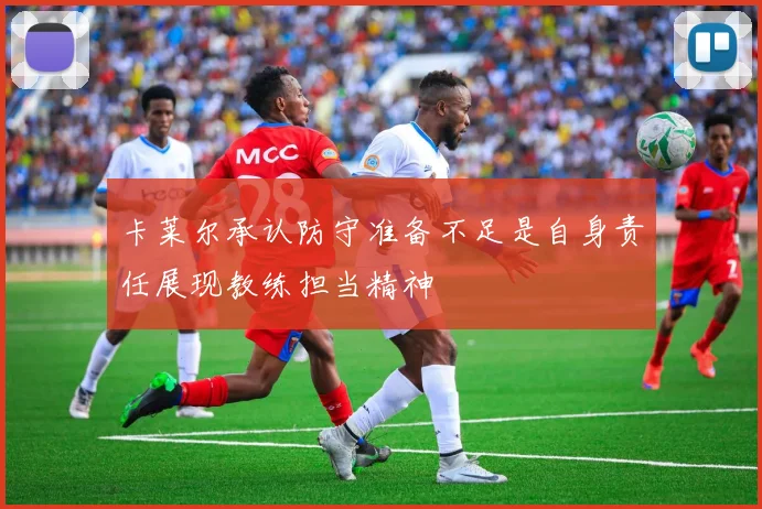 卡莱尔承认防守准备不足是自身责任展现教练担当精神