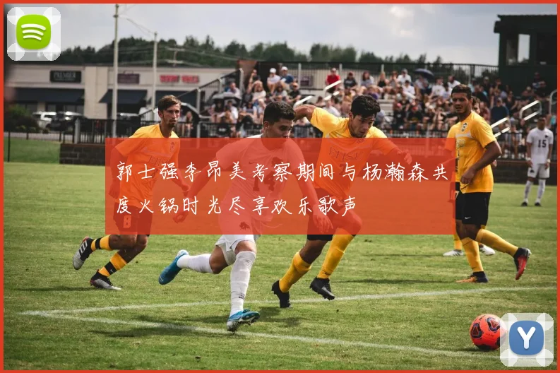 郭士强李昂美考察期间与杨瀚森共度火锅时光尽享欢乐歌声