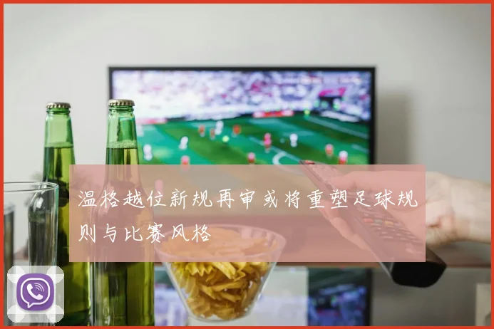 温格越位新规再审或将重塑足球规则与比赛风格