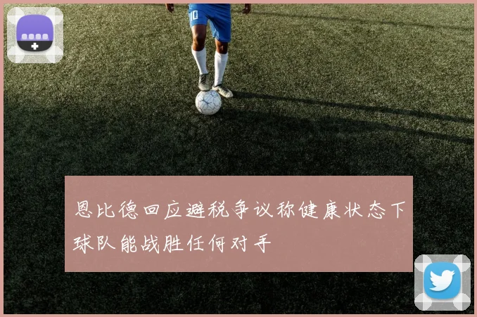 恩比德回应避税争议称健康状态下球队能战胜任何对手