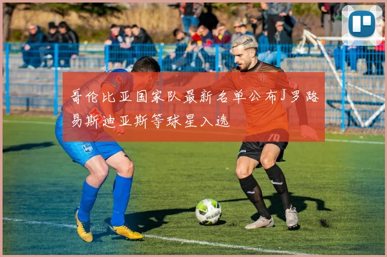 哥伦比亚国家队最新名单公布J罗路易斯迪亚斯等球星入选