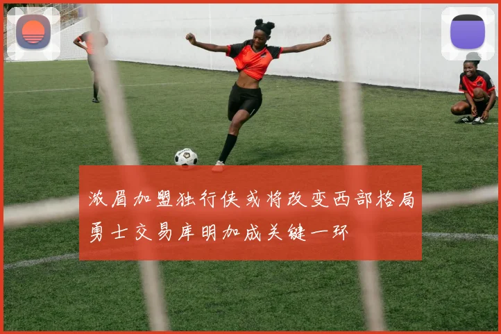 浓眉加盟独行侠或将改变西部格局勇士交易库明加成关键一环