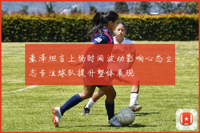 豪泽坦言上场时间波动影响心态立志专注球队提升整体表现