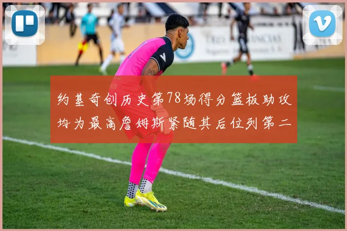 约基奇创历史第78场得分篮板助攻均为最高詹姆斯紧随其后位列第二