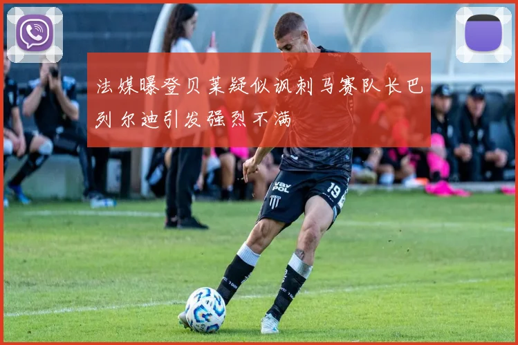 法媒曝登贝莱疑似讽刺马赛队长巴列尔迪引发强烈不满