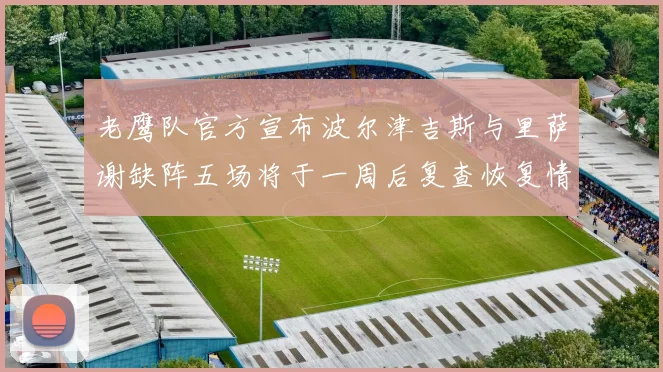 老鹰队官方宣布波尔津吉斯与里萨谢缺阵五场将于一周后复查恢复情况