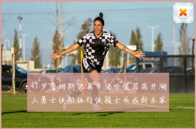 41岁詹姆斯仍具市场价值若离开湖人勇士快船独行侠骑士或成新东家