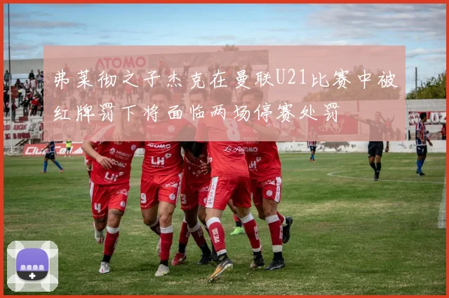 弗莱彻之子杰克在曼联U21比赛中被红牌罚下将面临两场停赛处罚