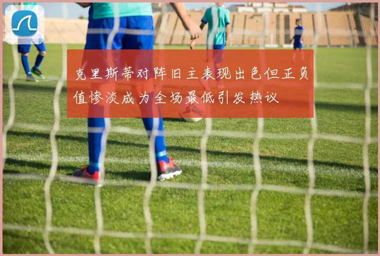 克里斯蒂对阵旧主表现出色但正负值惨淡成为全场最低引发热议