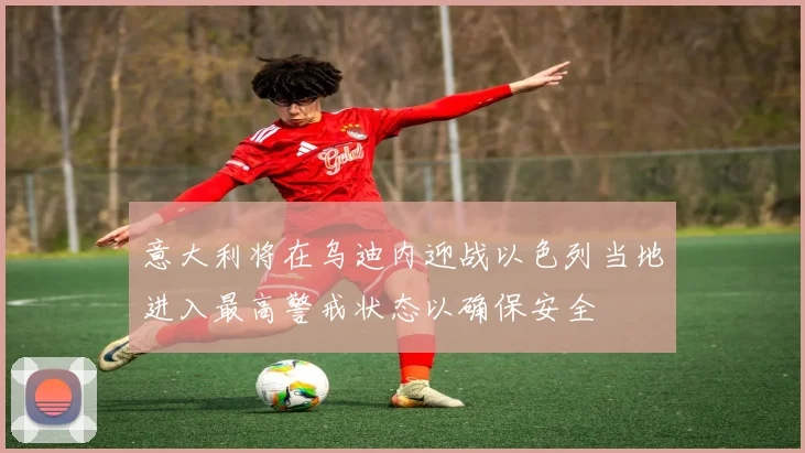 意大利将在乌迪内迎战以色列当地进入最高警戒状态以确保安全