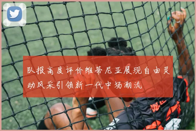 队报高度评价维蒂尼亚展现自由灵动风采引领新一代中场潮流