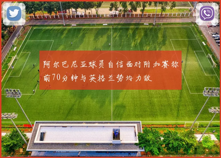 阿尔巴尼亚球员自信面对附加赛称前70分钟与英格兰势均力敌
