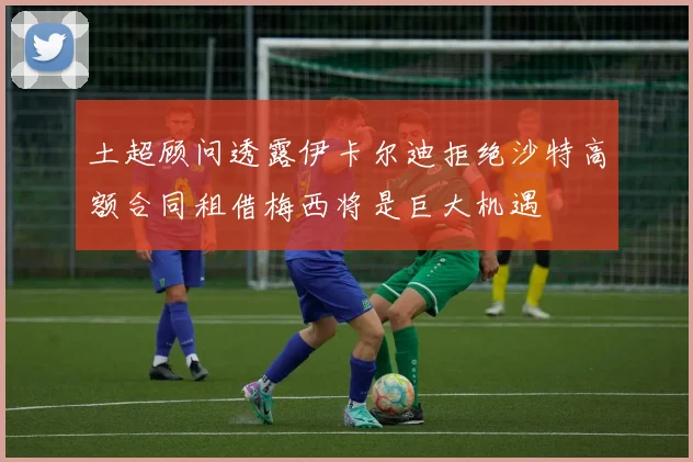 土超顾问透露伊卡尔迪拒绝沙特高额合同租借梅西将是巨大机遇
