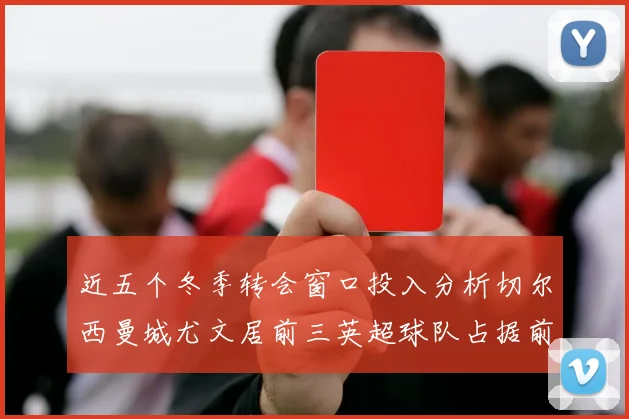 近五个冬季转会窗口投入分析切尔西曼城尤文居前三英超球队占据前十五名中的七席