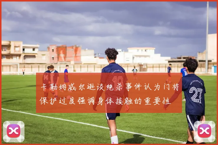 卡勒姆威尔逊谈绝杀事件认为门将保护过度强调身体接触的重要性